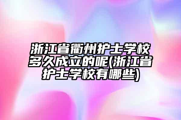 浙江省衢州护士学校多久成立的呢(浙江省护士学校有哪些)